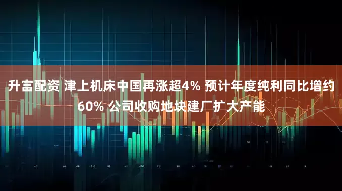 升富配资 津上机床中国再涨超4% 预计年度纯利同比增约60% 公司收购地块建厂扩大产能