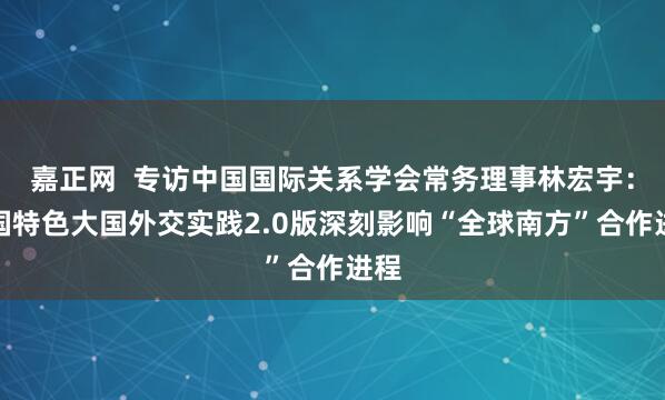 嘉正网  专访中国国际关系学会常务理事林宏宇：中国特色大国外交实践2.0版深刻影响“全球南方”合作进程
