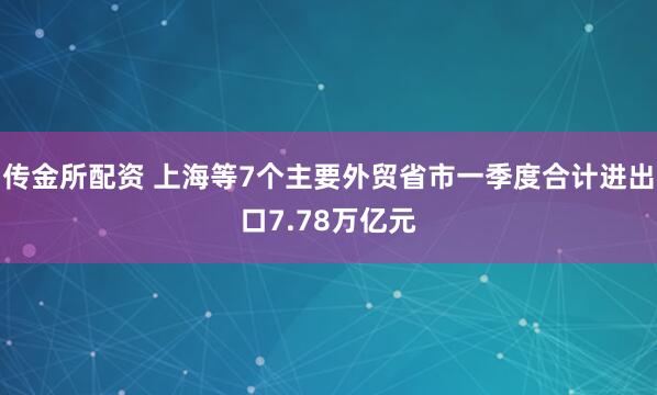 传金所配资 上海等7个主要外贸省市一季度合计进出口7.78万亿元