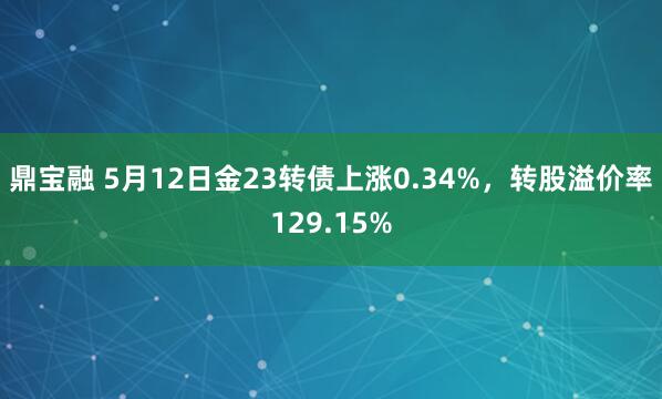 鼎宝融 5月12日金23转债上涨0.34%，转股溢价率129.15%