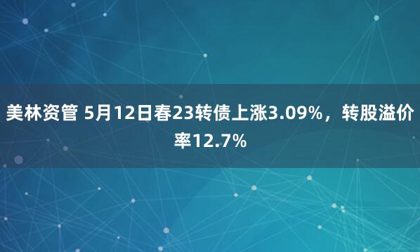 美林资管 5月12日春23转债上涨3.09%，转股溢价率12.7%