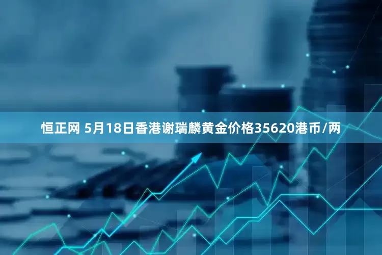 恒正网 5月18日香港谢瑞麟黄金价格35620港币/两