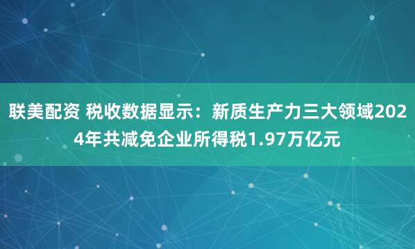 联美配资 税收数据显示：新质生产力三大领域2024年共减免企业所得税1.97万亿元