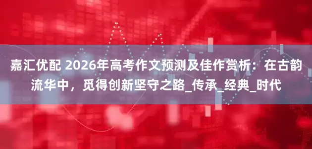 嘉汇优配 2026年高考作文预测及佳作赏析：在古韵流华中，觅得创新坚守之路_传承_经典_时代