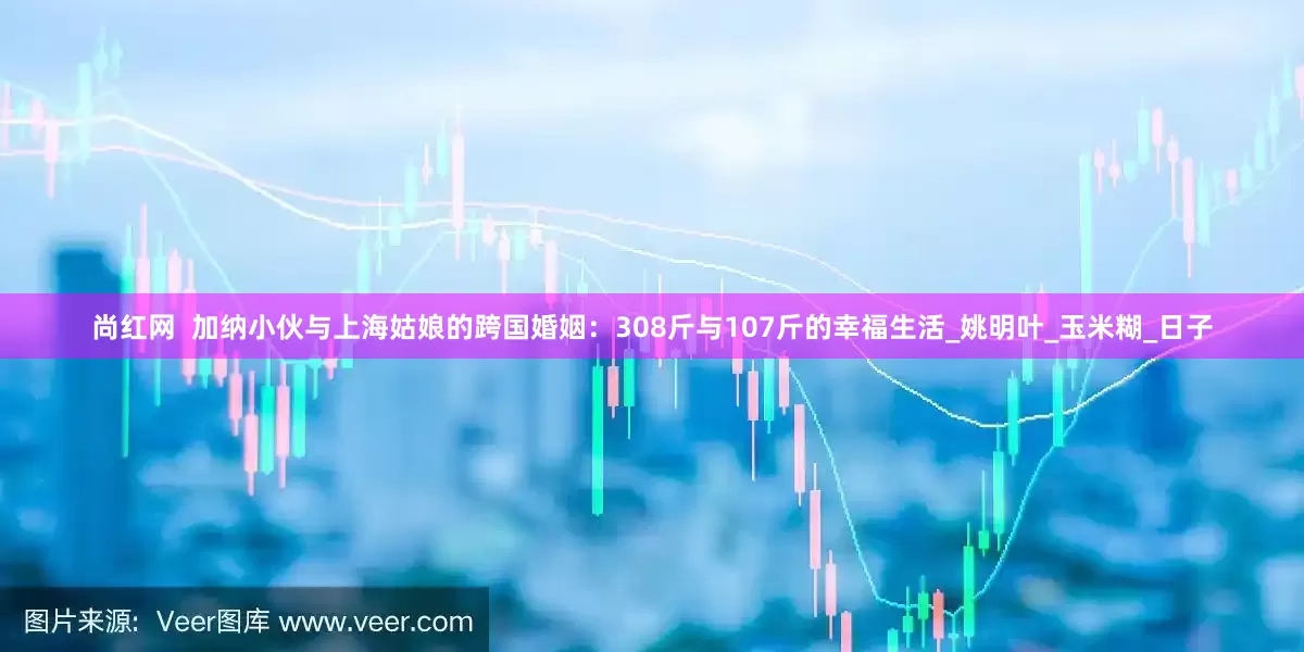 尚红网  加纳小伙与上海姑娘的跨国婚姻：308斤与107斤的幸福生活_姚明叶_玉米糊_日子