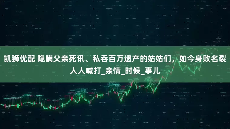 凯狮优配 隐瞒父亲死讯、私吞百万遗产的姑姑们，如今身败名裂人人喊打_亲情_时候_事儿