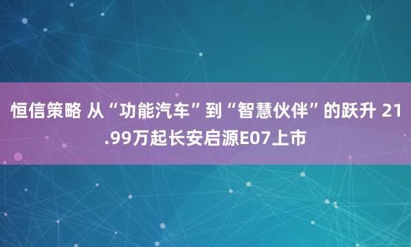 恒信策略 从“功能汽车”到“智慧伙伴”的跃升 21.99万起长安启源E07上市
