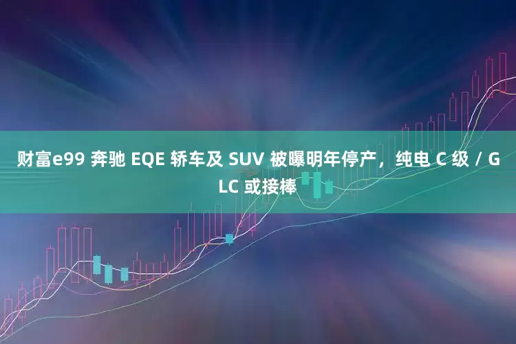 财富e99 奔驰 EQE 轿车及 SUV 被曝明年停产，纯电 C 级 / GLC 或接棒