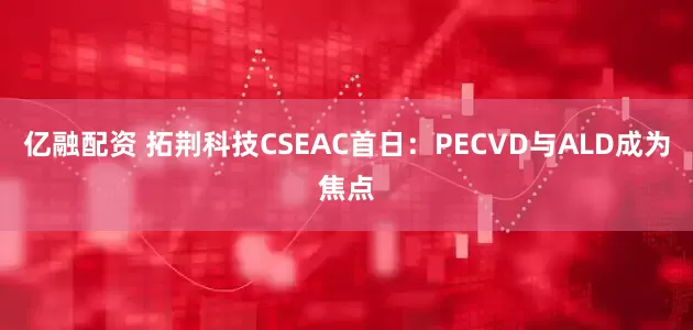 亿融配资 拓荆科技CSEAC首日：PECVD与ALD成为焦点