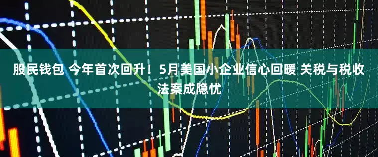 股民钱包 今年首次回升！5月美国小企业信心回暖 关税与税收法案成隐忧