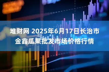 堆财网 2025年6月17日长治市金鑫瓜果批发市场价格行情