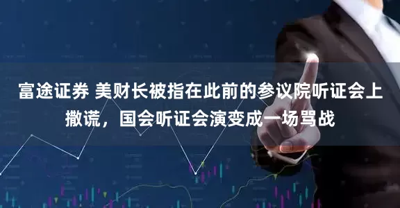 富途证券 美财长被指在此前的参议院听证会上撒谎，国会听证会演变成一场骂战